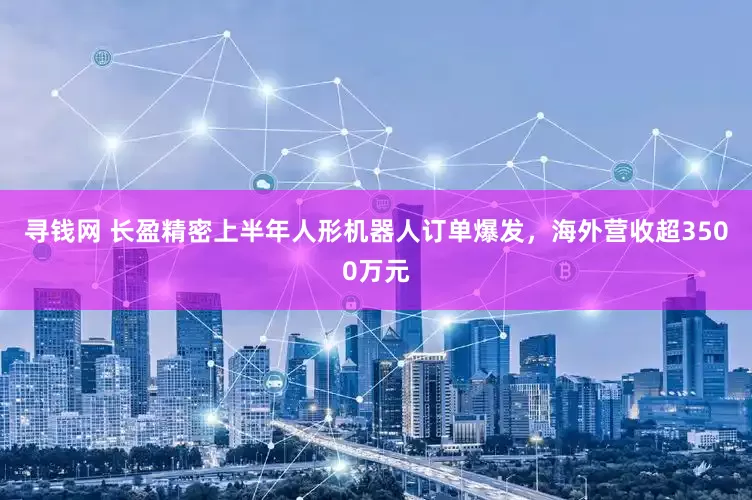 寻钱网 长盈精密上半年人形机器人订单爆发，海外营收超3500万元