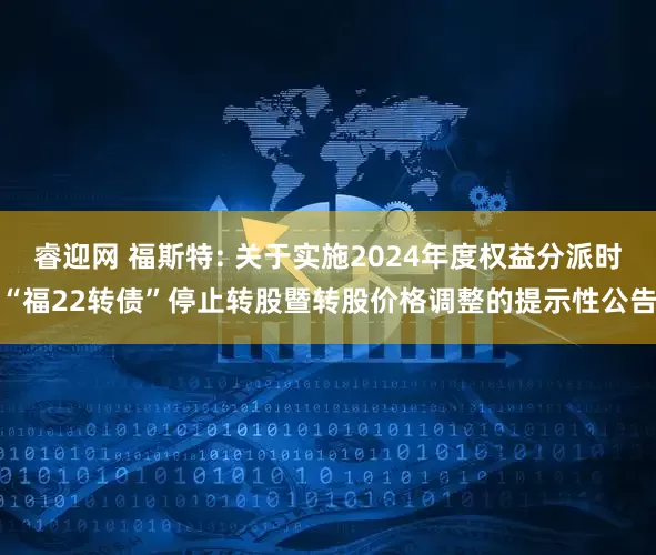 睿迎网 福斯特: 关于实施2024年度权益分派时“福22转债”停止转股暨转股价格调整的提示性公告