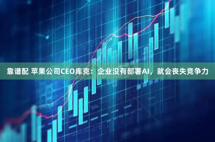 靠谱配 苹果公司CEO库克：企业没有部署AI，就会丧失竞争力