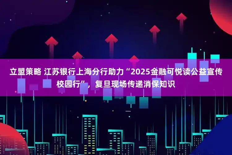立盟策略 江苏银行上海分行助力“2025金融可悦读公益宣传校园行”，复旦现场传递消保知识