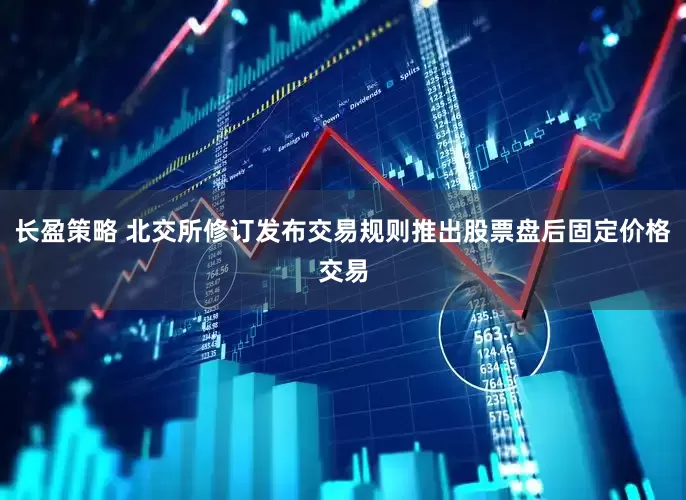 长盈策略 北交所修订发布交易规则推出股票盘后固定价格交易